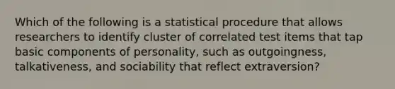 Which of the following is a statistical procedure that allows researchers to identify cluster of correlated test items that tap basic components of personality, such as outgoingness, talkativeness, and sociability that reflect extraversion?