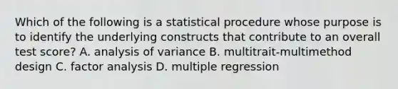 Which of the following is a statistical procedure whose purpose is to identify the underlying constructs that contribute to an overall test score? A. analysis of variance B. multitrait-multimethod design C. factor analysis D. multiple regression