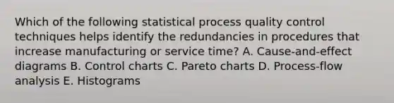 Which of the following statistical process quality control techniques helps identify the redundancies in procedures that increase manufacturing or service time? A. Cause-and-effect diagrams B. Control charts C. Pareto charts D. Process-flow analysis E. Histograms