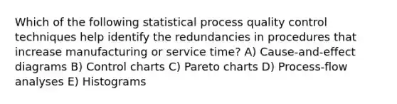 Which of the following statistical process quality control techniques help identify the redundancies in procedures that increase manufacturing or service time? A) Cause-and-effect diagrams B) Control charts C) Pareto charts D) Process-flow analyses E) Histograms