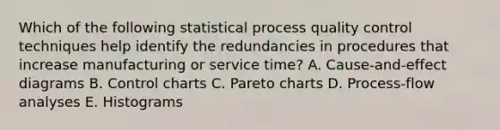 Which of the following statistical process quality control techniques help identify the redundancies in procedures that increase manufacturing or service time? A. Cause-and-effect diagrams B. Control charts C. Pareto charts D. Process-flow analyses E. Histograms