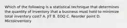 Which of the following is a statistical technique that determines the quantity of inventory that a business must hold to minimize total inventory cost? A. JIT B. EOQ C. Reorder point D. Microinventory