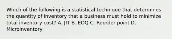 Which of the following is a statistical technique that determines the quantity of inventory that a business must hold to minimize total inventory cost? A. JIT B. EOQ C. Reorder point D. Microinventory