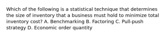 Which of the following is a statistical technique that determines the size of inventory that a business must hold to minimize total inventory cost? A. Benchmarking B. Factoring C. Pull-push strategy D. Economic order quantity