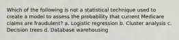 Which of the following is not a statistical technique used to create a model to assess the probability that current Medicare claims are fraudulent? a. Logistic regression b. Cluster analysis c. Decision trees d. Database warehousing