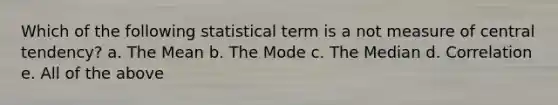 Which of the following statistical term is a not measure of central tendency? a. The Mean b. The Mode c. The Median d. Correlation e. All of the above