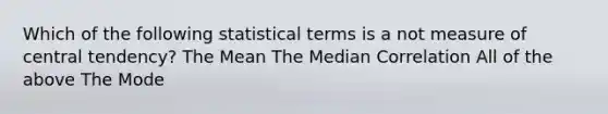 Which of the following statistical terms is a not measure of central tendency? The Mean The Median Correlation All of the above The Mode