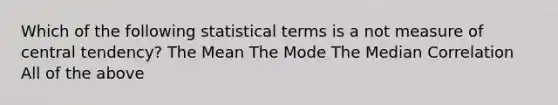 Which of the following statistical terms is a not measure of central tendency? The Mean The Mode The Median Correlation All of the above