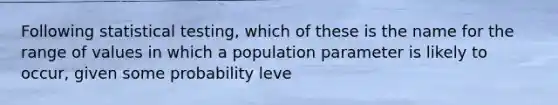 Following statistical testing, which of these is the name for the range of values in which a population parameter is likely to occur, given some probability leve