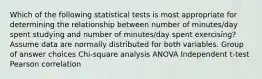 Which of the following statistical tests is most appropriate for determining the relationship between number of minutes/day spent studying and number of minutes/day spent exercising? Assume data are normally distributed for both variables. Group of answer choices Chi-square analysis ANOVA Independent t-test Pearson correlation