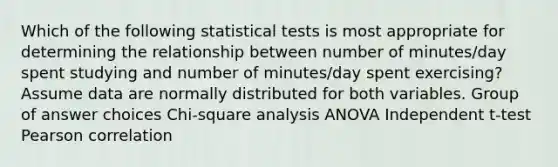 Which of the following statistical tests is most appropriate for determining the relationship between number of minutes/day spent studying and number of minutes/day spent exercising? Assume data are normally distributed for both variables. Group of answer choices Chi-square analysis ANOVA Independent t-test Pearson correlation