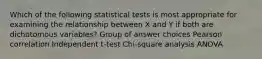 Which of the following statistical tests is most appropriate for examining the relationship between X and Y if both are dichotomous variables? Group of answer choices Pearson correlation Independent t-test Chi-square analysis ANOVA