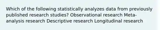 Which of the following statistically analyzes data from previously published research studies? Observational research Meta-analysis research Descriptive research Longitudinal research