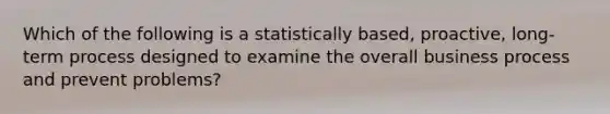 Which of the following is a statistically​ based, proactive,​ long-term process designed to examine the overall business process and prevent​ problems?