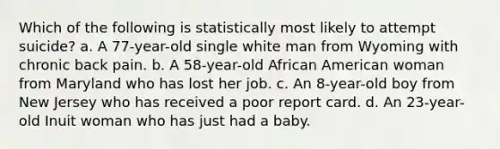 Which of the following is statistically most likely to attempt suicide? a. A 77-year-old single white man from Wyoming with chronic back pain. b. A 58-year-old African American woman from Maryland who has lost her job. c. An 8-year-old boy from New Jersey who has received a poor report card. d. An 23-year-old Inuit woman who has just had a baby.