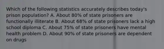 Which of the following statistics accurately describes today's prison population? A. About 80% of state prisoners are functionally illiterate B. About 68% of state prisoners lack a high school diploma C. About 75% of state prisoners have mental health problem D. About 90% of state prisoners are dependent on drugs