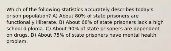 Which of the following statistics accurately describes today's prison population? A) About 80% of state prisoners are functionally illiterate. B) About 68% of state prisoners lack a high school diploma. C) About 90% of state prisoners are dependent on drugs. D) About 75% of state prisoners have mental health problem.