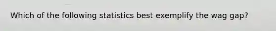 Which of the following statistics best exemplify the wag gap?