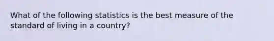 What of the following statistics is the best measure of the standard of living in a country?