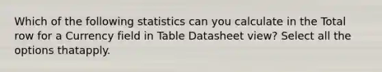 Which of the following statistics can you calculate in the Total row for a Currency field in Table Datasheet view? Select all the options thatapply.