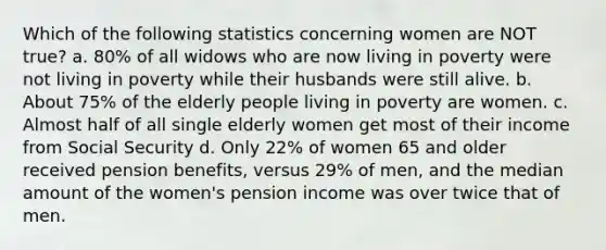 Which of the following statistics concerning women are NOT true? a. 80% of all widows who are now living in poverty were not living in poverty while their husbands were still alive. b. About 75% of the elderly people living in poverty are women. c. Almost half of all single elderly women get most of their income from Social Security d. Only 22% of women 65 and older received pension benefits, versus 29% of men, and the median amount of the women's pension income was over twice that of men.