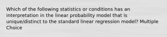 Which of the following statistics or conditions has an interpretation in the linear probability model that is unique/distinct to the standard linear regression model? Multiple Choice