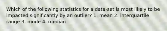 Which of the following statistics for a data-set is most likely to be impacted significantly by an outlier? 1. mean 2. interquartile range 3. mode 4. median