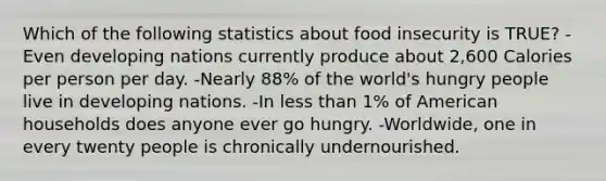 Which of the following statistics about food insecurity is TRUE? -Even developing nations currently produce about 2,600 Calories per person per day. -Nearly 88% of the world's hungry people live in developing nations. -In less than 1% of American households does anyone ever go hungry. -Worldwide, one in every twenty people is chronically undernourished.