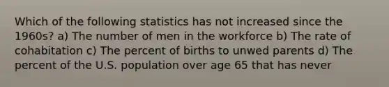 Which of the following statistics has not increased since the 1960s? a) The number of men in the workforce b) The rate of cohabitation c) The percent of births to unwed parents d) The percent of the U.S. population over age 65 that has never