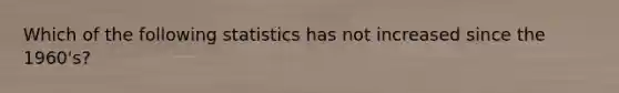 Which of the following statistics has not increased since the 1960's?