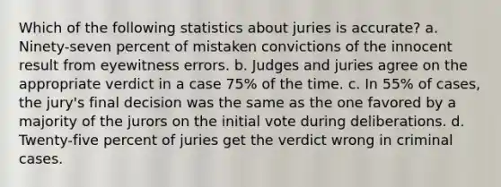 Which of the following statistics about juries is accurate? a. Ninety-seven percent of mistaken convictions of the innocent result from eyewitness errors. b. Judges and juries agree on the appropriate verdict in a case 75% of the time. c. In 55% of cases, the jury's final decision was the same as the one favored by a majority of the jurors on the initial vote during deliberations. d. Twenty-five percent of juries get the verdict wrong in criminal cases.