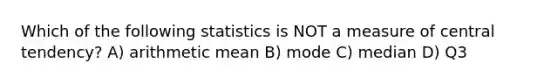 Which of the following statistics is NOT a measure of central tendency? A) arithmetic mean B) mode C) median D) Q3