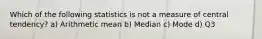 Which of the following statistics is not a measure of central tendency? a) Arithmetic mean b) Median c) Mode d) Q3