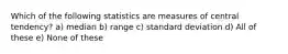 Which of the following statistics are measures of central tendency? a) median b) range c) standard deviation d) All of these e) None of these