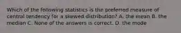 Which of the following statistics is the preferred measure of central tendency for a skewed distribution? A. the mean B. the median C. None of the answers is correct. D. the mode