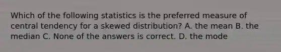 Which of the following statistics is the preferred measure of central tendency for a skewed distribution? A. the mean B. the median C. None of the answers is correct. D. the mode