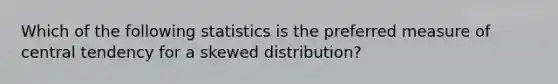 Which of the following statistics is the preferred measure of central tendency for a skewed distribution?