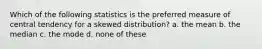 Which of the following statistics is the preferred measure of central tendency for a skewed distribution? a. the mean b. the median c. the mode d. none of these