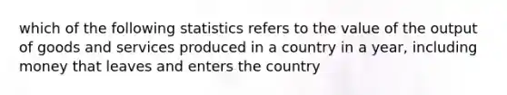 which of the following statistics refers to the value of the output of goods and services produced in a country in a year, including money that leaves and enters the country