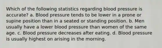 Which of the following statistics regarding blood pressure is accurate? a. Blood pressure tends to be lower in a prone or supine position than in a seated or standing position. b. Men usually have a lower blood pressure than women of the same age. c. Blood pressure decreases after eating. d. Blood pressure is usually highest on arising in the morning.