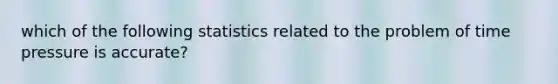 which of the following statistics related to the problem of time pressure is accurate?