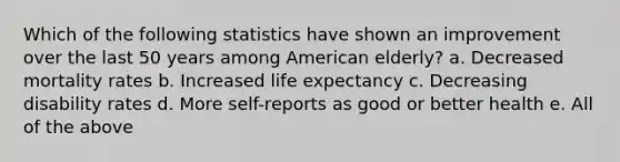 Which of the following statistics have shown an improvement over the last 50 years among American elderly? a. Decreased mortality rates b. Increased life expectancy c. Decreasing disability rates d. More self-reports as good or better health e. All of the above