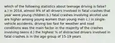 which of the following statistics about teenage driving is false? a.) in 2014, almost 9% of all drivers involved in fatal crashes that year were young children b.) fatal crashes involving alcohol use are higher among young women than young men c.) in single-vehicle accidents, driving too fast for weather and road conditions was the main factor in the majority of the crashes involving teens d.) the highest % of distracted drivers involved in fatal crashes is in the age group of 15-19 years