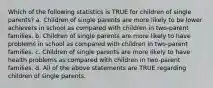 Which of the following statistics is TRUE for children of single parents? a. Children of single parents are more likely to be lower achievers in school as compared with children in two-parent families. b. Children of single parents are more likely to have problems in school as compared with children in two-parent families. c. Children of single parents are more likely to have health problems as compared with children in two-parent families. d. All of the above statements are TRUE regarding children of single parents.