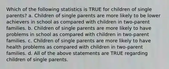 Which of the following statistics is TRUE for children of single parents? a. Children of single parents are more likely to be lower achievers in school as compared with children in two-parent families. b. Children of single parents are more likely to have problems in school as compared with children in two-parent families. c. Children of single parents are more likely to have health problems as compared with children in two-parent families. d. All of the above statements are TRUE regarding children of single parents.