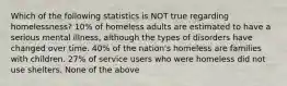 Which of the following statistics is NOT true regarding homelessness? 10% of homeless adults are estimated to have a serious mental illness, although the types of disorders have changed over time. 40% of the nation's homeless are families with children. 27% of service users who were homeless did not use shelters. None of the above