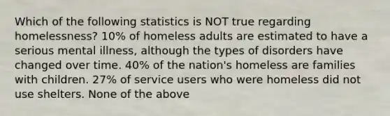 Which of the following statistics is NOT true regarding homelessness? 10% of homeless adults are estimated to have a serious mental illness, although the types of disorders have changed over time. 40% of the nation's homeless are families with children. 27% of service users who were homeless did not use shelters. None of the above