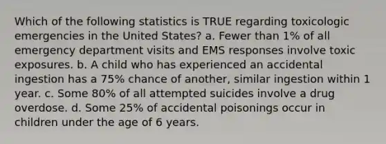 Which of the following statistics is TRUE regarding toxicologic emergencies in the United States? a. Fewer than 1% of all emergency department visits and EMS responses involve toxic exposures. b. A child who has experienced an accidental ingestion has a 75% chance of another, similar ingestion within 1 year. c. Some 80% of all attempted suicides involve a drug overdose. d. Some 25% of accidental poisonings occur in children under the age of 6 years.