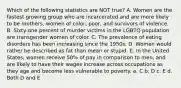 Which of the following statistics are NOT true? A. Women are the fastest growing group who are incarcerated and are more likely to be mothers, women of color, poor, and survivors of violence. B. Sixty-one percent of murder victims in the LGBTQ population are transgender women of color. C. The prevalence of eating disorders has been increasing since the 1950s. D. Women would rather be described as fat than mean or stupid. E. In the United States, women receive 50% of pay in comparison to men, and are likely to have their wages increase across occupations as they age and become less vulnerable to poverty. a. C b. D c. E d. Both D and E