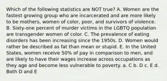 Which of the following statistics are NOT true? A. Women are the fastest growing group who are incarcerated and are more likely to be mothers, women of color, poor, and survivors of violence. B. Sixty-one percent of murder victims in the LGBTQ population are transgender women of color. C. The prevalence of eating disorders has been increasing since the 1950s. D. Women would rather be described as fat than mean or stupid. E. In the United States, women receive 50% of pay in comparison to men, and are likely to have their wages increase across occupations as they age and become less vulnerable to poverty. a. C b. D c. E d. Both D and E